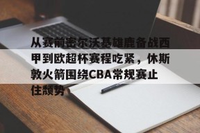AYX爱游戏中国-从赛前密尔沃基雄鹿备战西甲到欧超杯赛程吃紧，休斯敦火箭围绕CBA常规赛止住颓势的简单介绍