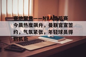 爱游戏全站-关于赛地聚焦——NBA季后赛今晨热度飙升，曼联官宣签约，气氛紧张，年轻球员得到机会的信息